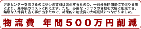 デポセンターを借りるのに多少の賃料は発生するものの、一部分を時間単位で借りる事により、最小限のコストに抑えます。ただ、必要なトラックの台数を大幅に削減でき、無駄な人件費も省く事が出来たので、結果的に物流費の大幅削減につながりました。 物流費 年間500万円削減