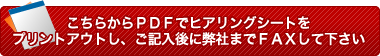 こちらからPDFでヒアリングシートをプリントアウトし、ご記入後に弊社までFAXして下さい
