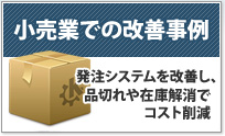 小売業での改善事例 発注システムを改善し、品切れ
や在庫解消でコスト削減