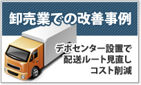 卸売業での改善事例 デポセンタ―設置で
配送ルートを見直しコスト削減